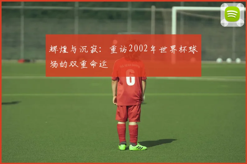 辉煌与沉寂：重访2002年世界杯球场的双重命运