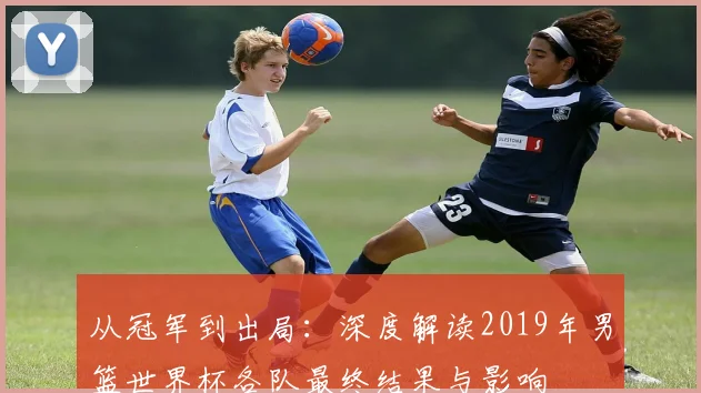 从冠军到出局：深度解读2019年男篮世界杯各队最终结果与影响