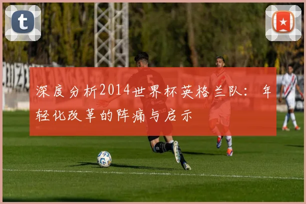 深度分析2014世界杯英格兰队：年轻化改革的阵痛与启示